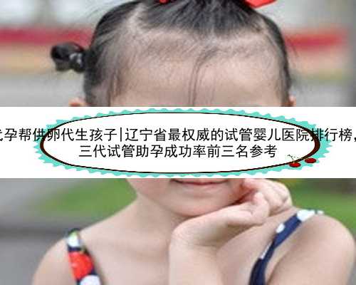 辽宁代孕帮供卵代生孩子|辽宁省最权威的试管婴儿医院排行榜，2023
三代试管助