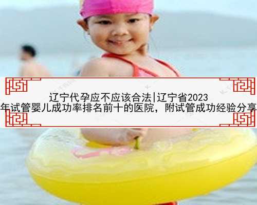 辽宁代孕应不应该合法|辽宁省2023
年试管婴儿成功率排名前十的医院，附试管成