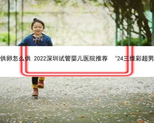 深圳供卵怎么供 2022深圳试管婴儿医院推荐 ‘24三维彩超男女’