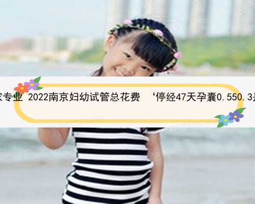 南京助孕哪家专业 2022南京妇幼试管总花费 ‘停经47天孕囊0.550.3是男宝女宝’