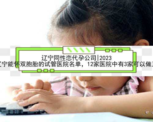 辽宁同性恋代孕公司|2023
年辽宁能怀双胞胎的试管医院名单，12家医院中有3家可